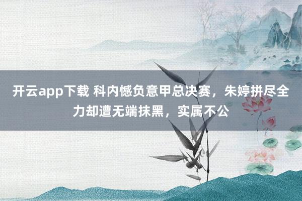 开云app下载 科内憾负意甲总决赛，朱婷拼尽全力却遭无端抹黑，实属不公
