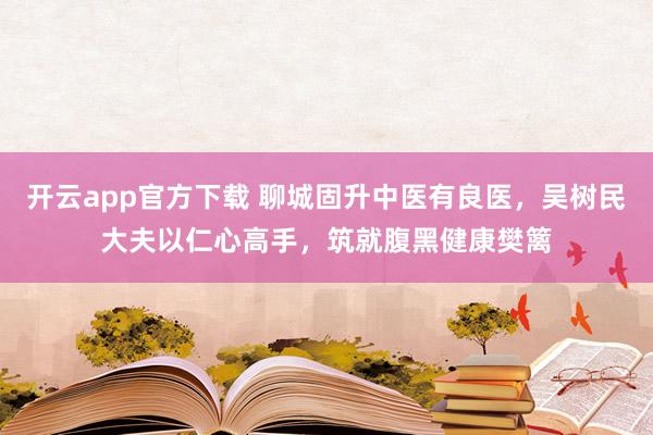 开云app官方下载 聊城固升中医有良医，吴树民大夫以仁心高手，筑就腹黑健康樊篱