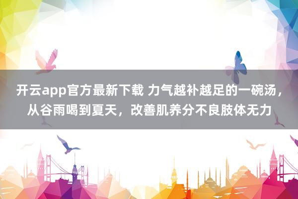 开云app官方最新下载 力气越补越足的一碗汤，从谷雨喝到夏天，改善肌养分不良肢体无力