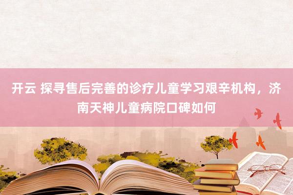 开云 探寻售后完善的诊疗儿童学习艰辛机构，济南天神儿童病院口碑如何