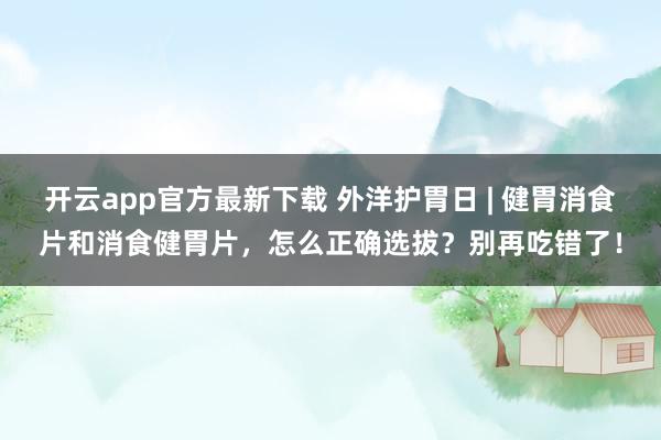 开云app官方最新下载 外洋护胃日 | 健胃消食片和消食健胃片，怎么正确选拔？别再吃错了！