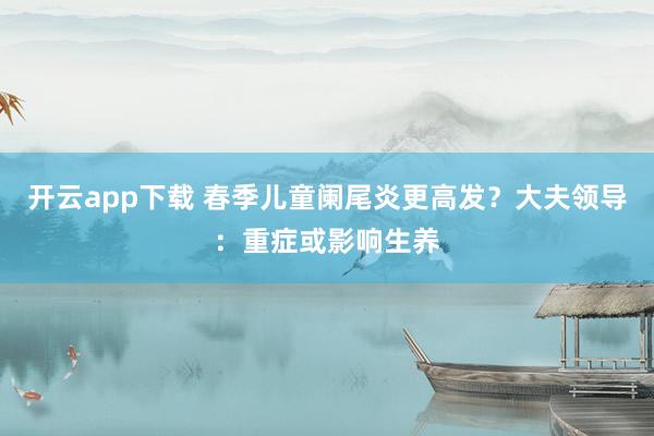 开云app下载 春季儿童阑尾炎更高发？大夫领导：重症或影响生养
