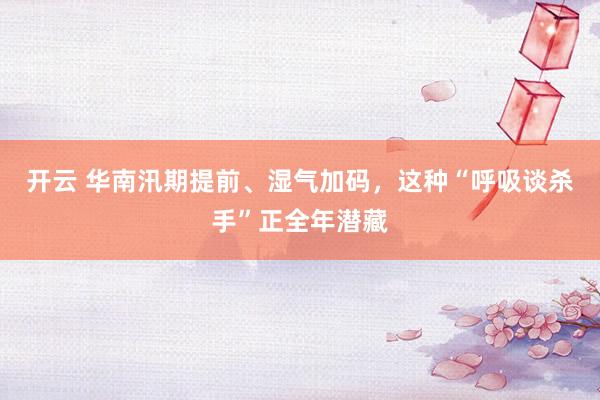 开云 华南汛期提前、湿气加码，这种“呼吸谈杀手”正全年潜藏