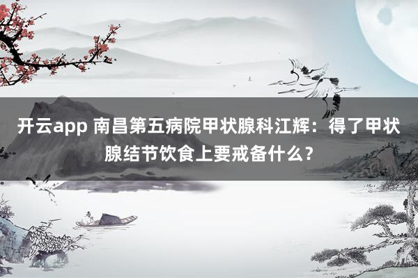 开云app 南昌第五病院甲状腺科江辉：得了甲状腺结节饮食上要戒备什么？