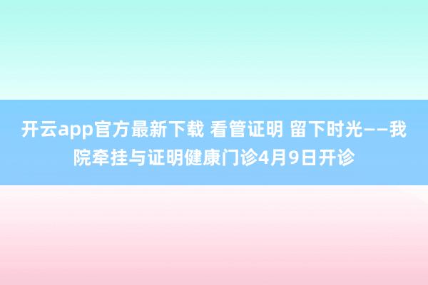 开云app官方最新下载 看管证明 留下时光——我院牵挂与证明健康门诊4月9日开诊