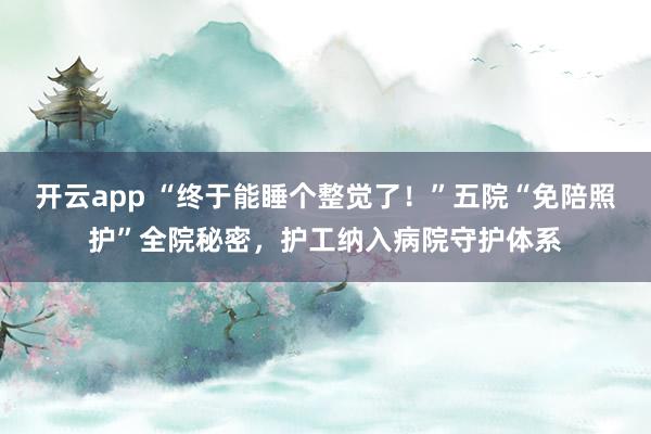 开云app “终于能睡个整觉了！”五院“免陪照护”全院秘密，护工纳入病院守护体系
