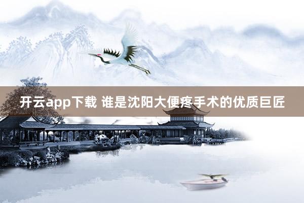 开云app下载 谁是沈阳大便疼手术的优质巨匠