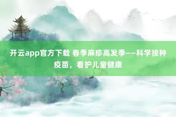 开云app官方下载 春季麻疹高发季——科学接种疫苗，看护儿童健康