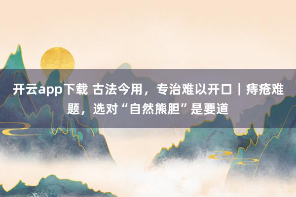 开云app下载 古法今用，专治难以开口｜痔疮难题，选对“自然熊胆”是要道