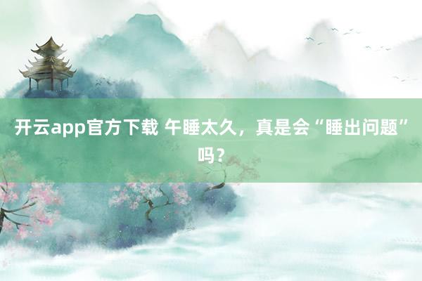 开云app官方下载 午睡太久，真是会“睡出问题”吗？