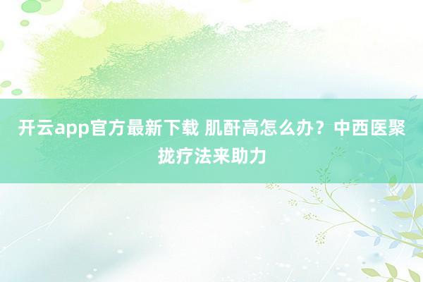 开云app官方最新下载 肌酐高怎么办？中西医聚拢疗法来助力