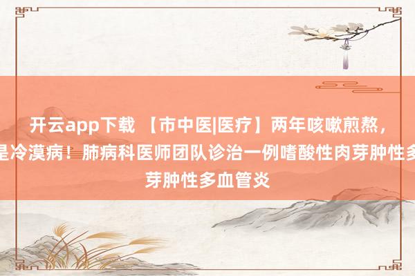 开云app下载 【市中医|医疗】两年咳嗽煎熬，真相竟是冷漠病！肺病科医师团队诊治一例嗜酸性肉芽肿性多血管炎