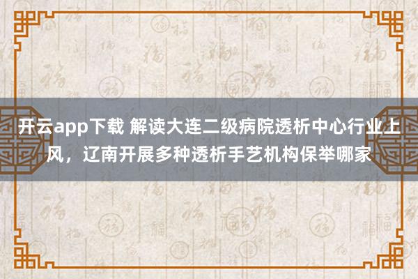 开云app下载 解读大连二级病院透析中心行业上风，辽南开展多种透析手艺机构保举哪家