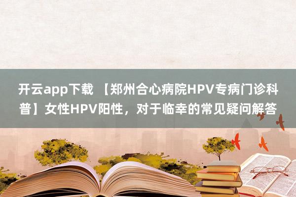 开云app下载 【郑州合心病院HPV专病门诊科普】女性HPV阳性，对于临幸的常见疑问解答