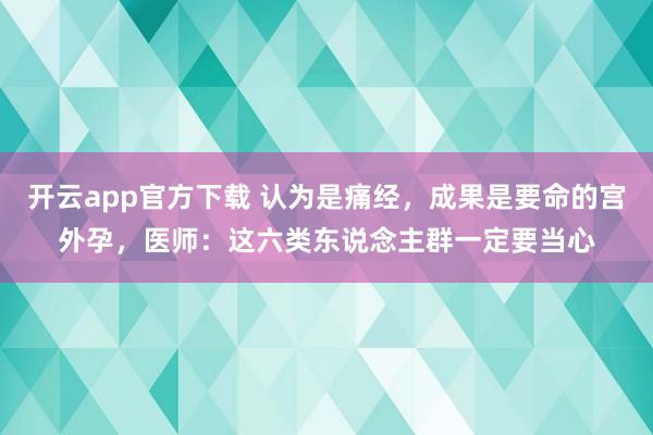 开云app官方下载 认为是痛经，成果是要命的宫外孕，医师：这六类东说念主群一定要当心