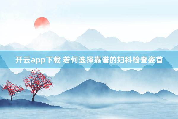 开云app下载 若何选择靠谱的妇科检查姿首