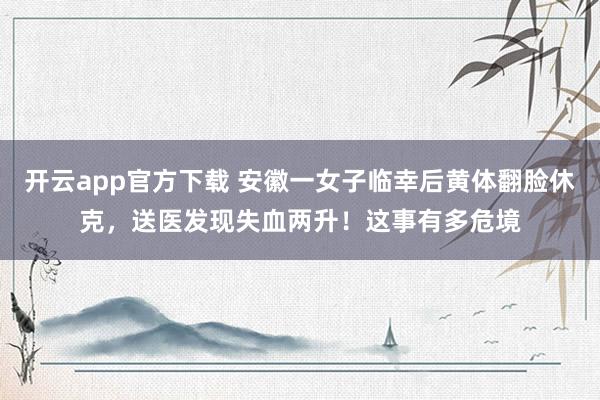 开云app官方下载 安徽一女子临幸后黄体翻脸休克，送医发现失血两升！这事有多危境