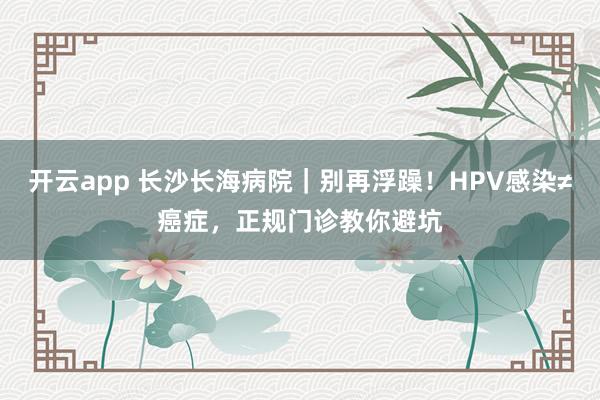 开云app 长沙长海病院｜别再浮躁！HPV感染≠癌症，正规门诊教你避坑