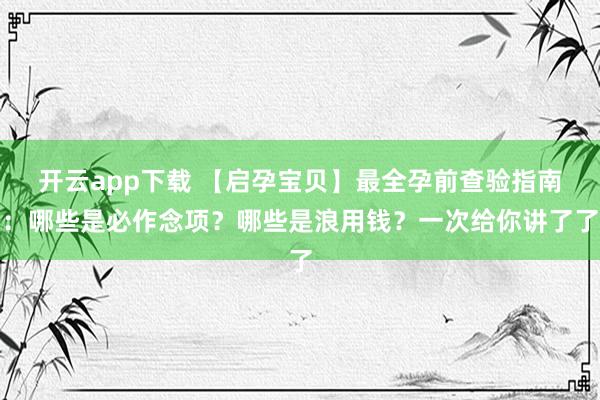 开云app下载 【启孕宝贝】最全孕前查验指南：哪些是必作念项？哪些是浪用钱？一次给你讲了了