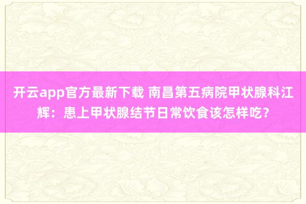 开云app官方最新下载 南昌第五病院甲状腺科江辉：患上甲状腺结节日常饮食该怎样吃？
