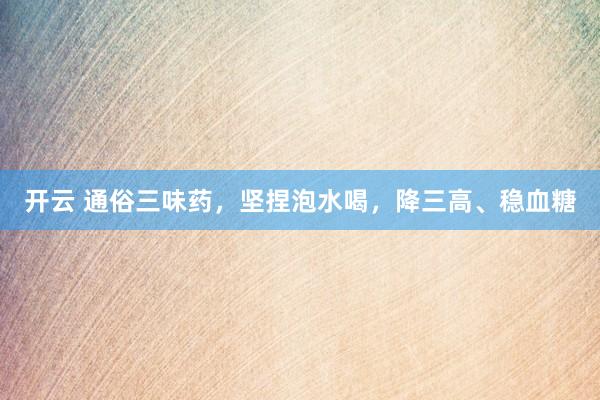 开云 通俗三味药，坚捏泡水喝，降三高、稳血糖