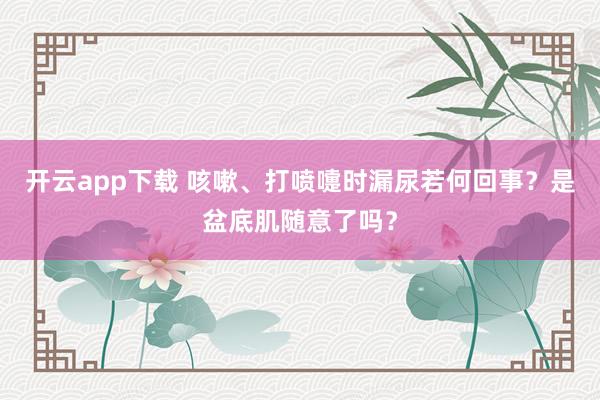 开云app下载 咳嗽、打喷嚏时漏尿若何回事？是盆底肌随意了吗？