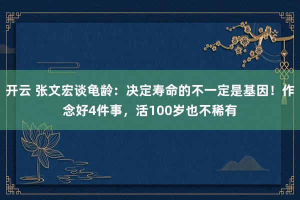 开云 张文宏谈龟龄：决定寿命的不一定是基因！作念好4件事，活100岁也不稀有