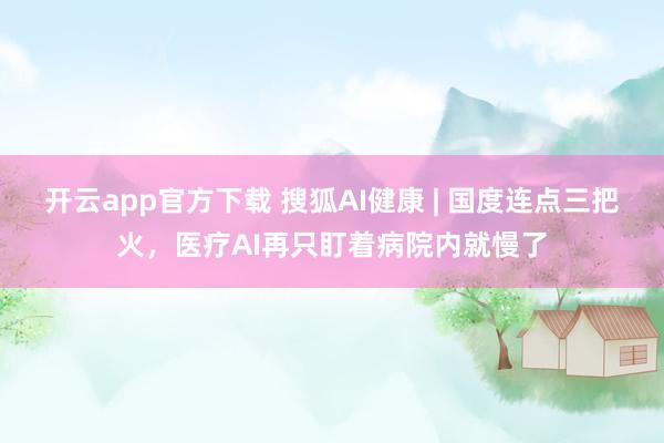 开云app官方下载 搜狐AI健康 | 国度连点三把火，医疗AI再只盯着病院内就慢了