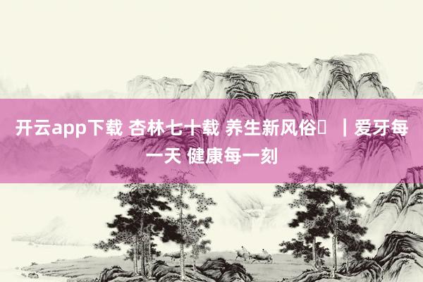 开云app下载 杏林七十载 养生新风俗⑪｜爱牙每一天 健康每一刻