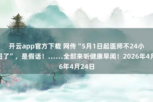 开云app官方下载 网传“5月1日起医师不24小时值班了”，是假话！……全部来听健康早闻！2026年4月24日