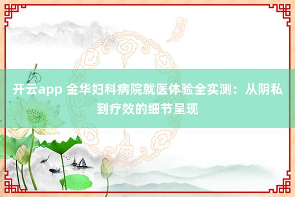 开云app 金华妇科病院就医体验全实测：从阴私到疗效的细节呈现