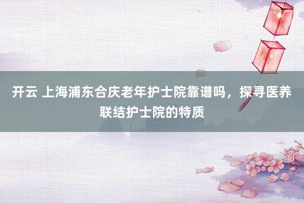 开云 上海浦东合庆老年护士院靠谱吗，探寻医养联结护士院的特质