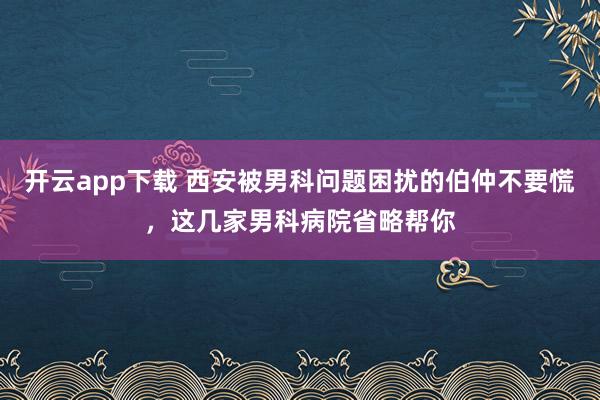 开云app下载 西安被男科问题困扰的伯仲不要慌，这几家男科病院省略帮你