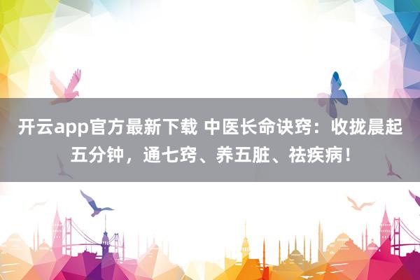 开云app官方最新下载 中医长命诀窍：收拢晨起五分钟，通七窍、养五脏、祛疾病！