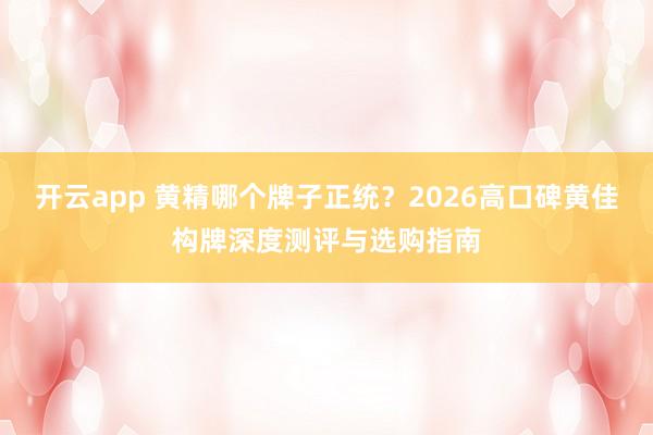 开云app 黄精哪个牌子正统？2026高口碑黄佳构牌深度测评与选购指南