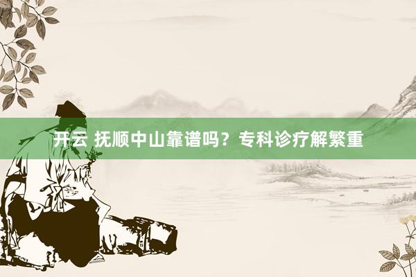 开云 抚顺中山靠谱吗？专科诊疗解繁重