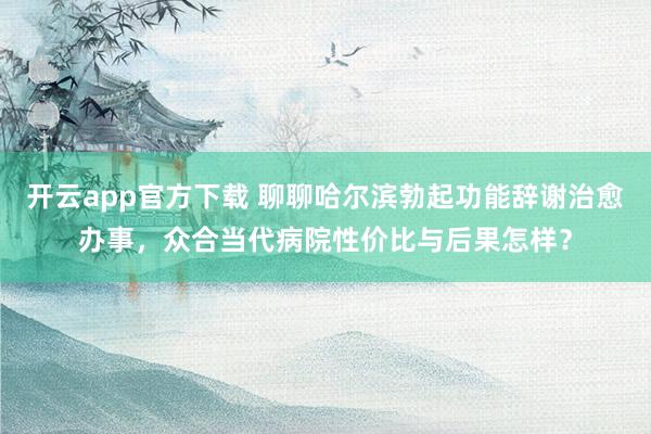 开云app官方下载 聊聊哈尔滨勃起功能辞谢治愈办事，众合当代病院性价比与后果怎样？