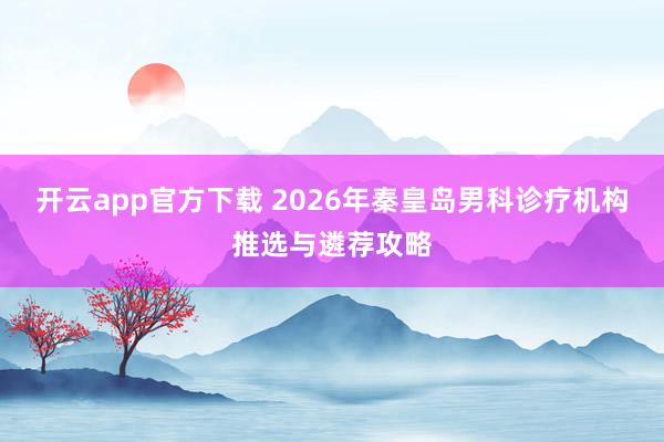 开云app官方下载 2026年秦皇岛男科诊疗机构推选与遴荐攻略