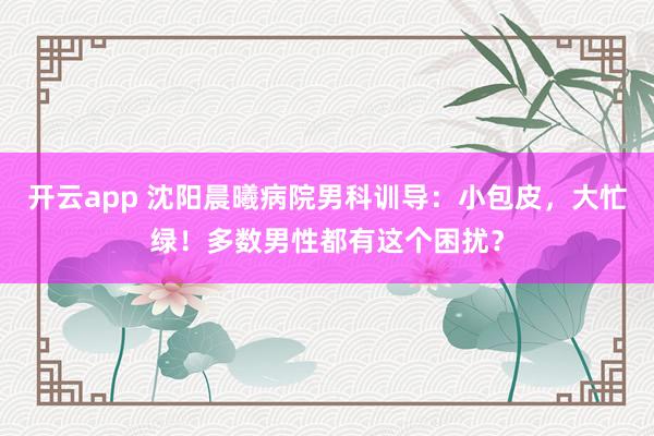 开云app 沈阳晨曦病院男科训导：小包皮，大忙绿！多数男性都有这个困扰？