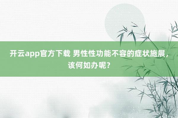 开云app官方下载 男性性功能不容的症状施展，该何如办呢？