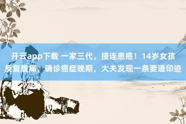 开云app下载 一家三代，接连患癌！14岁女孩反复腹痛，确诊癌症晚期，大夫发现一条要道印迹