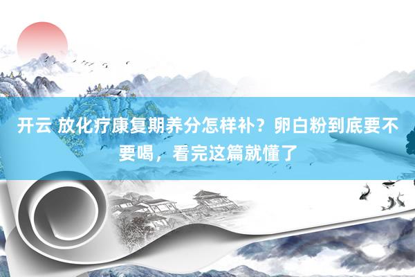 开云 放化疗康复期养分怎样补？卵白粉到底要不要喝，看完这篇就懂了