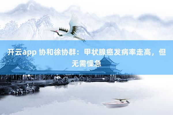 开云app 协和徐协群：甲状腺癌发病率走高，但无需懆急