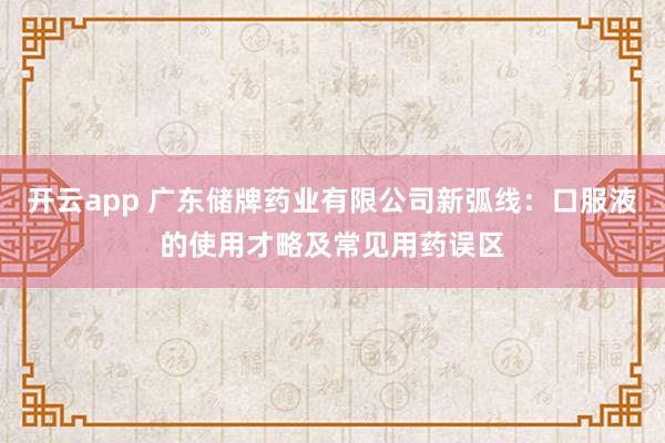 开云app 广东储牌药业有限公司新弧线：口服液的使用才略及常见用药误区