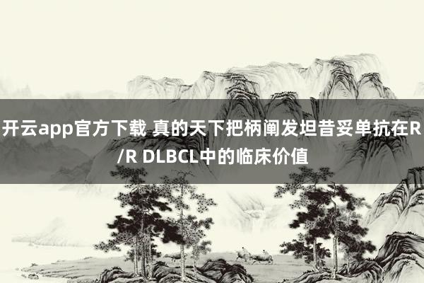 开云app官方下载 真的天下把柄阐发坦昔妥单抗在R/R DLBCL中的临床价值