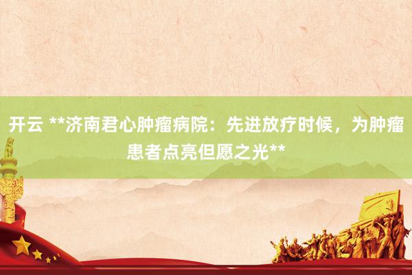 开云 **济南君心肿瘤病院：先进放疗时候，为肿瘤患者点亮但愿之光**