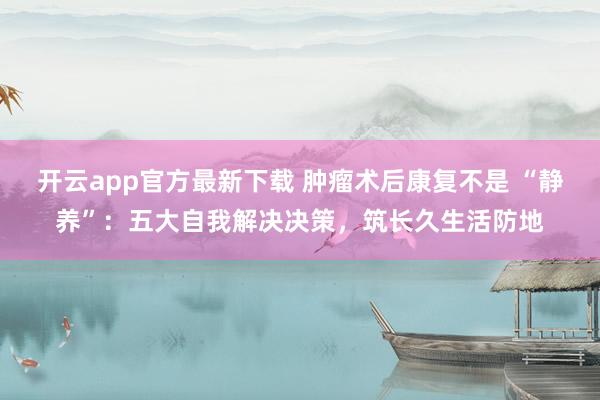 开云app官方最新下载 肿瘤术后康复不是 “静养”：五大自我解决决策，筑长久生活防地