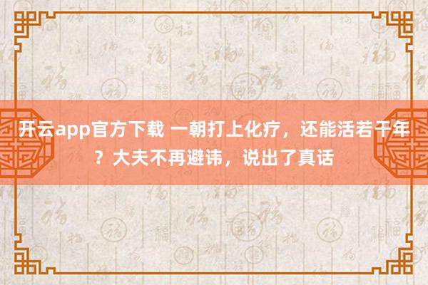 开云app官方下载 一朝打上化疗，还能活若干年？大夫不再避讳，说出了真话