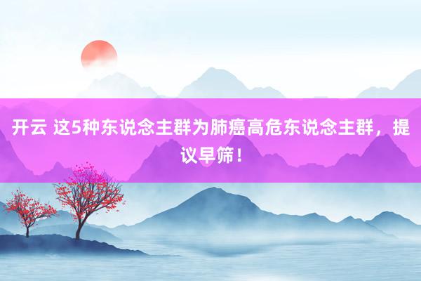 开云 这5种东说念主群为肺癌高危东说念主群，提议早筛！
