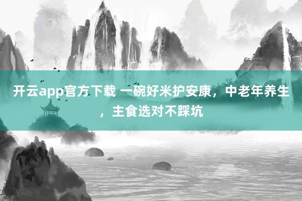 开云app官方下载 一碗好米护安康，中老年养生，主食选对不踩坑